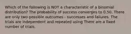 Which of the following is NOT a characteristic of a binomial distribution? The probability of success converges to 0.50. There are only two possible outcomes - successes and failures. The trials are independent and repeated using There are a fixed number of trials.