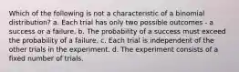 Which of the following is not a characteristic of a binomial distribution? a. Each trial has only two possible outcomes - a success or a failure. b. The probability of a success must exceed the probability of a failure. c. Each trial is independent of the other trials in the experiment. d. The experiment consists of a fixed number of trials.