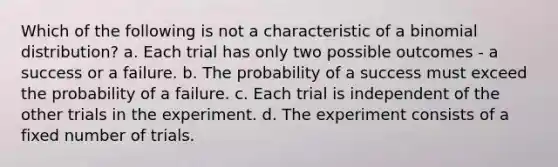 Which of the following is not a characteristic of a binomial distribution? a. Each trial has only two possible outcomes - a success or a failure. b. The probability of a success must exceed the probability of a failure. c. Each trial is independent of the other trials in the experiment. d. The experiment consists of a fixed number of trials.