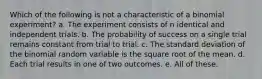 Which of the following is not a characteristic of a binomial experiment? a. The experiment consists of n identical and independent trials. b. The probability of success on a single trial remains constant from trial to trial. c. The standard deviation of the binomial random variable is the square root of the mean. d. Each trial results in one of two outcomes. e. All of these.