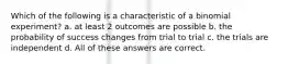 Which of the following is a characteristic of a binomial experiment? a. at least 2 outcomes are possible b. the probability of success changes from trial to trial c. the trials are independent d. All of these answers are correct.