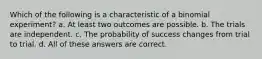 Which of the following is a characteristic of a binomial experiment? a. At least two outcomes are possible. b. The trials are independent. c. The probability of success changes from trial to trial. d. All of these answers are correct.