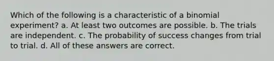 Which of the following is a characteristic of a binomial experiment? a. At least two outcomes are possible. b. The trials are independent. c. The probability of success changes from trial to trial. d. All of these answers are correct.