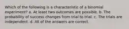 Which of the following is a characteristic of a binomial experiment? a. At least two outcomes are possible. b. The probability of success changes from trial to trial. c. The trials are independent. d. All of the answers are correct.