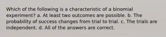 Which of the following is a characteristic of a binomial experiment? a. At least two outcomes are possible. b. The probability of success changes from trial to trial. c. The trials are independent. d. All of the answers are correct.