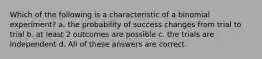 Which of the following is a characteristic of a binomial experiment? a. the probability of success changes from trial to trial b. at least 2 outcomes are possible c. the trials are independent d. All of these answers are correct.