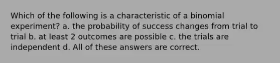 Which of the following is a characteristic of a binomial experiment? a. the probability of success changes from trial to trial b. at least 2 outcomes are possible c. the trials are independent d. All of these answers are correct.