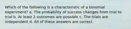 Which of the following is a characteristic of a binomial experiment? a. The probability of success changes from trial to trial b. At least 2 outcomes are possible c. The trials are independent d. All of these answers are correct.