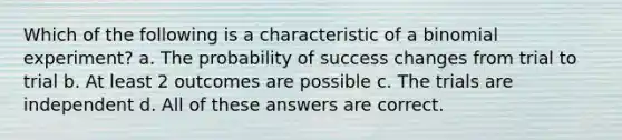 Which of the following is a characteristic of a binomial experiment? a. The probability of success changes from trial to trial b. At least 2 outcomes are possible c. The trials are independent d. All of these answers are correct.