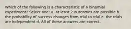 Which of the following is a characteristic of a binomial experiment? Select one: a. at least 2 outcomes are possible b. the probability of success changes from trial to trial c. the trials are independent d. All of these answers are correct.