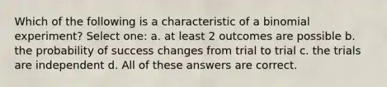 Which of the following is a characteristic of a binomial experiment? Select one: a. at least 2 outcomes are possible b. the probability of success changes from trial to trial c. the trials are independent d. All of these answers are correct.