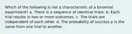 Which of the following is not a characteristic of a binomial experiment? a. There is a sequence of identical trials. b. Each trial results in two or more outcomes. c. The trials are independent of each other. d. The probability of success p is the same from one trial to another.