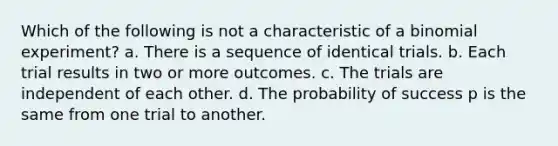 Which of the following is not a characteristic of a binomial experiment? a. There is a sequence of identical trials. b. Each trial results in two or more outcomes. c. The trials are independent of each other. d. The probability of success p is the same from one trial to another.