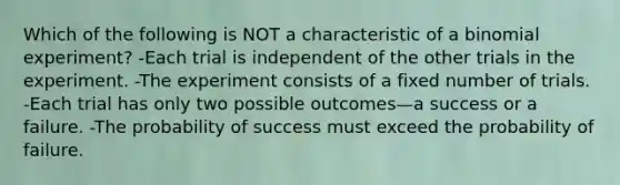 Which of the following is NOT a characteristic of a binomial experiment? -Each trial is independent of the other trials in the experiment. -The experiment consists of a fixed number of trials. -Each trial has only two possible outcomes—a success or a failure. -The probability of success must exceed the probability of failure.