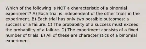 Which of the following is NOT a characteristic of a binomial experiment? A) Each trial is independent of the other trials in the experiment. B) Each trial has only two possible outcomes: a success or a failure. C) The probability of a success must exceed the probability of a failure. D) The experiment consists of a fixed number of trials. E) All of these are characteristics of a binomial experiment.