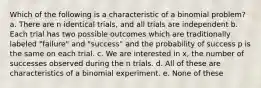 Which of the following is a characteristic of a binomial problem? a. There are n identical trials, and all trials are independent b. Each trial has two possible outcomes which are traditionally labeled "failure" and "success" and the probability of success p is the same on each trial. c. We are interested in x, the number of successes observed during the n trials. d. All of these are characteristics of a binomial experiment. e. None of these