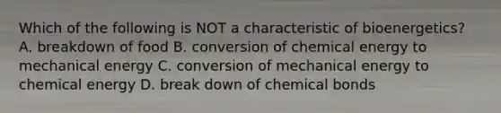 Which of the following is NOT a characteristic of bioenergetics? A. breakdown of food B. conversion of chemical energy to mechanical energy C. conversion of mechanical energy to chemical energy D. break down of chemical bonds