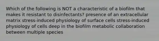 Which of the following is NOT a characteristic of a biofilm that makes it resistant to disinfectants? presence of an extracellular matrix stress-induced physiology of surface cells stress-induced physiology of cells deep in the biofilm metabolic collaboration between multiple species