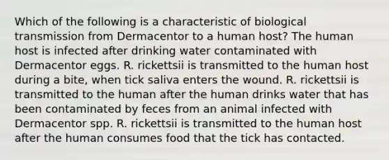 Which of the following is a characteristic of biological transmission from Dermacentor to a human host? The human host is infected after drinking water contaminated with Dermacentor eggs. R. rickettsii is transmitted to the human host during a bite, when tick saliva enters the wound. R. rickettsii is transmitted to the human after the human drinks water that has been contaminated by feces from an animal infected with Dermacentor spp. R. rickettsii is transmitted to the human host after the human consumes food that the tick has contacted.