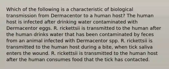 Which of the following is a characteristic of biological transmission from Dermacentor to a human host? The human host is infected after drinking water contaminated with Dermacentor eggs. R. rickettsii is transmitted to the human after the human drinks water that has been contaminated by feces from an animal infected with Dermacentor spp. R. rickettsii is transmitted to the human host during a bite, when tick saliva enters the wound. R. rickettsii is transmitted to the human host after the human consumes food that the tick has contacted.