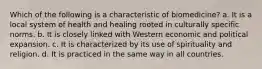 Which of the following is a characteristic of biomedicine? a. It is a local system of health and healing rooted in culturally specific norms. b. It is closely linked with Western economic and political expansion. c. It is characterized by its use of spirituality and religion. d. It is practiced in the same way in all countries.