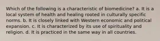 Which of the following is a characteristic of biomedicine? a. It is a local system of health and healing rooted in culturally specific norms. b. It is closely linked with Western economic and political expansion. c. It is characterized by its use of spirituality and religion. d. It is practiced in the same way in all countries.