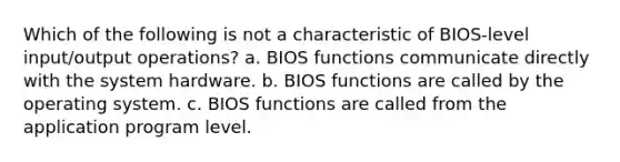 Which of the following is not a characteristic of BIOS-level input/output operations? a. BIOS functions communicate directly with the system hardware. b. BIOS functions are called by the operating system. c. BIOS functions are called from the application program level.