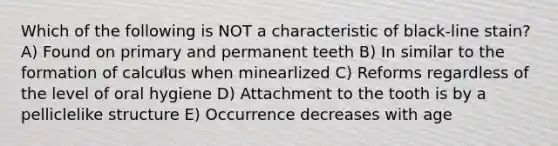 Which of the following is NOT a characteristic of black-line stain? A) Found on primary and permanent teeth B) In similar to the formation of calculus when minearlized C) Reforms regardless of the level of oral hygiene D) Attachment to the tooth is by a pelliclelike structure E) Occurrence decreases with age