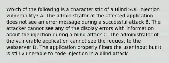 Which of the following is a characteristic of a Blind SQL Injection vulnerability? A. The administrator of the affected application does not see an error message during a successful attack B. The attacker cannot see any of the display errors with information about the injection during a blind attack C. The administrator of the vulnerable application cannot see the request to the webserver D. The application properly filters the user input but it is still vulnerable to code injection in a blind attack