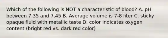 Which of the following is NOT a characteristic of blood? A. pH between 7.35 and 7.45 B. Average volume is 7-8 liter C. sticky opaque fluid with metallic taste D. color indicates oxygen content (bright red vs. dark red color)