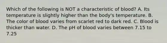 Which of the following is NOT a characteristic of blood? A. Its temperature is slightly higher than the body's temperature. B. The color of blood varies from scarlet red to dark red. C. Blood is thicker than water. D. The pH of blood varies between 7.15 to 7.25