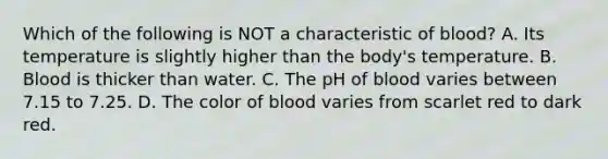 Which of the following is NOT a characteristic of blood? A. Its temperature is slightly higher than the body's temperature. B. Blood is thicker than water. C. The pH of blood varies between 7.15 to 7.25. D. The color of blood varies from scarlet red to dark red.