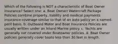 Which of the following is NOT a characteristic of Boat Owner insurance? Select one: a. Boat Owner/ Watercraft Package Policies combine property, liability and medical payments insurance coverage similar to that of an auto policy on a named-peril basis. b. Outboard Motor and Boat Insurance Policies are usually written under an Inland Marine policy. c. Yachts are generally not covered under Boatowner policies. d. Boat Owner policies generally cover boats less than 30 feet in length.