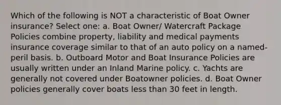 Which of the following is NOT a characteristic of Boat Owner insurance? Select one: a. Boat Owner/ Watercraft Package Policies combine property, liability and medical payments insurance coverage similar to that of an auto policy on a named-peril basis. b. Outboard Motor and Boat Insurance Policies are usually written under an Inland Marine policy. c. Yachts are generally not covered under Boatowner policies. d. Boat Owner policies generally cover boats less than 30 feet in length.