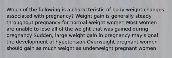 Which of the following is a characteristic of body weight changes associated with pregnancy? Weight gain is generally steady throughout pregnancy for normal-weight women Most women are unable to lose all of the weight that was gained during pregnancy Sudden, large weight gain in pregnancy may signal the development of hypotension Overweight pregnant women should gain as much weight as underweight pregnant women