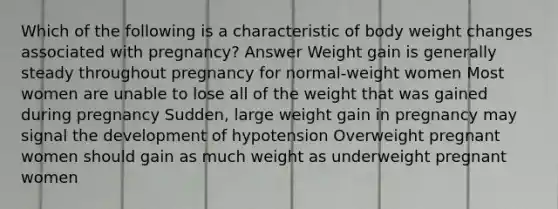 Which of the following is a characteristic of body weight changes associated with pregnancy? Answer Weight gain is generally steady throughout pregnancy for normal-weight women Most women are unable to lose all of the weight that was gained during pregnancy Sudden, large weight gain in pregnancy may signal the development of hypotension Overweight pregnant women should gain as much weight as underweight pregnant women