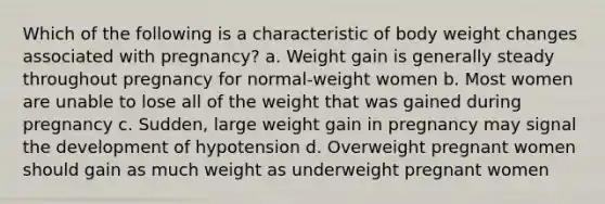 Which of the following is a characteristic of body weight changes associated with pregnancy? a. Weight gain is generally steady throughout pregnancy for normal-weight women b. Most women are unable to lose all of the weight that was gained during pregnancy c. Sudden, large weight gain in pregnancy may signal the development of hypotension d. Overweight pregnant women should gain as much weight as underweight pregnant women