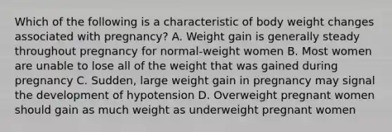 Which of the following is a characteristic of body weight changes associated with pregnancy? A. Weight gain is generally steady throughout pregnancy for normal-weight women B. Most women are unable to lose all of the weight that was gained during pregnancy C. Sudden, large weight gain in pregnancy may signal the development of hypotension D. Overweight pregnant women should gain as much weight as underweight pregnant women