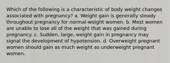 Which of the following is a characteristic of body weight changes associated with pregnancy? a. Weight gain is generally steady throughout pregnancy for normal-weight women. b. Most women are unable to lose all of the weight that was gained during pregnancy. c. Sudden, large, weight gain in pregnancy may signal the development of hypotension. d. Overweight pregnant women should gain as much weight as underweight pregnant women.