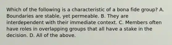 Which of the following is a characteristic of a bona fide group? A. Boundaries are stable, yet permeable. B. They are interdependent with their immediate context. C. Members often have roles in overlapping groups that all have a stake in the decision. D. All of the above.