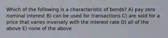 Which of the following is a characteristic of bonds? A) pay zero nominal interest B) can be used for transactions C) are sold for a price that varies inversely with the interest rate D) all of the above E) none of the above