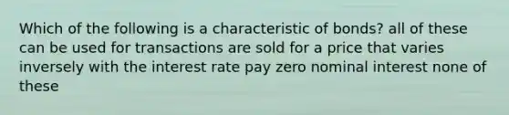 Which of the following is a characteristic of bonds? all of these can be used for transactions are sold for a price that varies inversely with the interest rate pay zero nominal interest none of these