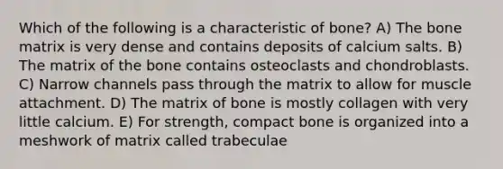 Which of the following is a characteristic of bone? A) The bone matrix is very dense and contains deposits of calcium salts. B) The matrix of the bone contains osteoclasts and chondroblasts. C) Narrow channels pass through the matrix to allow for muscle attachment. D) The matrix of bone is mostly collagen with very little calcium. E) For strength, compact bone is organized into a meshwork of matrix called trabeculae