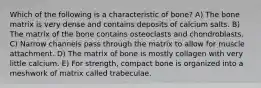 Which of the following is a characteristic of bone? A) The bone matrix is very dense and contains deposits of calcium salts. B) The matrix of the bone contains osteoclasts and chondroblasts. C) Narrow channels pass through the matrix to allow for muscle attachment. D) The matrix of bone is mostly collagen with very little calcium. E) For strength, compact bone is organized into a meshwork of matrix called trabeculae.