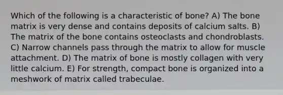 Which of the following is a characteristic of bone? A) The bone matrix is very dense and contains deposits of calcium salts. B) The matrix of the bone contains osteoclasts and chondroblasts. C) Narrow channels pass through the matrix to allow for muscle attachment. D) The matrix of bone is mostly collagen with very little calcium. E) For strength, compact bone is organized into a meshwork of matrix called trabeculae.