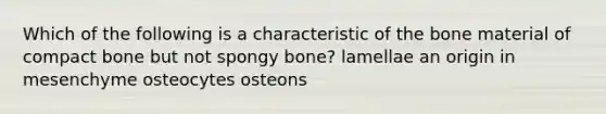 Which of the following is a characteristic of the bone material of compact bone but not spongy bone? lamellae an origin in mesenchyme osteocytes osteons