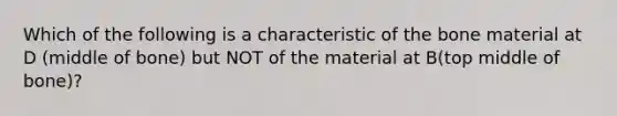 Which of the following is a characteristic of the bone material at D (middle of bone) but NOT of the material at B(top middle of bone)?