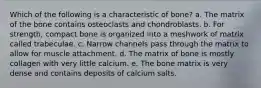 Which of the following is a characteristic of bone? a. The matrix of the bone contains osteoclasts and chondroblasts. b. For strength, compact bone is organized into a meshwork of matrix called trabeculae. c. Narrow channels pass through the matrix to allow for muscle attachment. d. The matrix of bone is mostly collagen with very little calcium. e. The bone matrix is very dense and contains deposits of calcium salts.