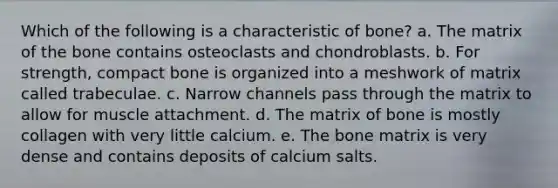 Which of the following is a characteristic of bone? a. The matrix of the bone contains osteoclasts and chondroblasts. b. For strength, compact bone is organized into a meshwork of matrix called trabeculae. c. Narrow channels pass through the matrix to allow for muscle attachment. d. The matrix of bone is mostly collagen with very little calcium. e. The bone matrix is very dense and contains deposits of calcium salts.