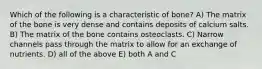 Which of the following is a characteristic of bone? A) The matrix of the bone is very dense and contains deposits of calcium salts. B) The matrix of the bone contains osteoclasts. C) Narrow channels pass through the matrix to allow for an exchange of nutrients. D) all of the above E) both A and C